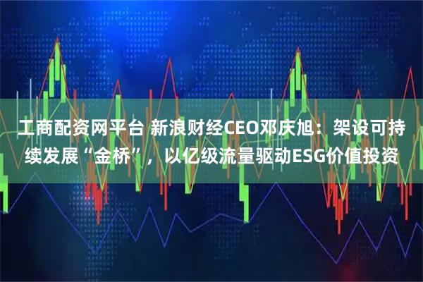 工商配资网平台 新浪财经CEO邓庆旭：架设可持续发展“金桥”，以亿级流量驱动ESG价值投资