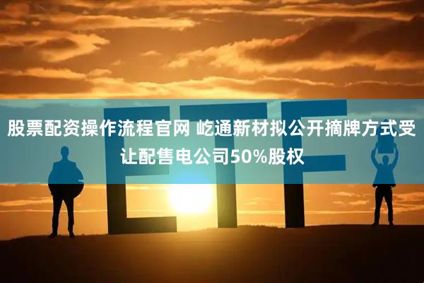 股票配资操作流程官网 屹通新材拟公开摘牌方式受让配售电公司50%股权