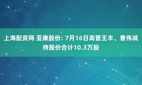 上海配资网 亚康股份: 7月16日高管王丰、曹伟减持股份合计10.3万股