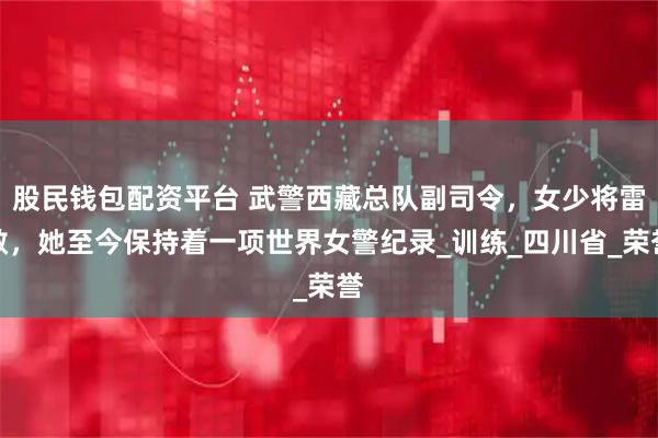 股民钱包配资平台 武警西藏总队副司令，女少将雷敏，她至今保持着一项世界女警纪录_训练_四川省_荣誉