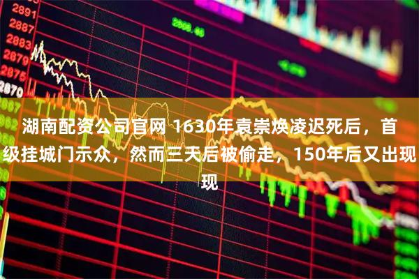 湖南配资公司官网 1630年袁崇焕凌迟死后，首级挂城门示众，然而三天后被偷走，150年后又出现