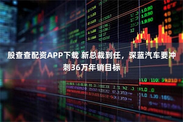 股查查配资APP下载 新总裁到任，深蓝汽车要冲刺36万年销目标