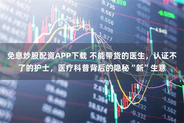 免息炒股配资APP下载 不能带货的医生，认证不了的护士，医疗科普背后的隐秘“新”生意