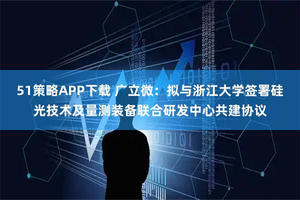 51策略APP下载 广立微：拟与浙江大学签署硅光技术及量测装备联合研发中心共建协议