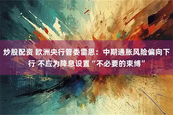 炒股配资 欧洲央行管委雷恩：中期通胀风险偏向下行 不应为降息设置“不必要的束缚”