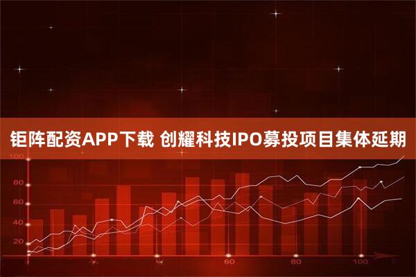 钜阵配资APP下载 创耀科技IPO募投项目集体延期