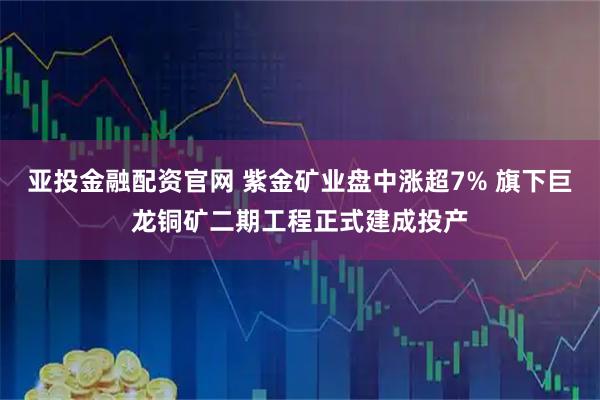 亚投金融配资官网 紫金矿业盘中涨超7% 旗下巨龙铜矿二期工程正式建成投产