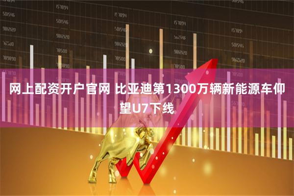 网上配资开户官网 比亚迪第1300万辆新能源车仰望U7下线