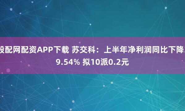 股配网配资APP下载 苏交科：上半年净利润同比下降39.54% 拟10派0.2元