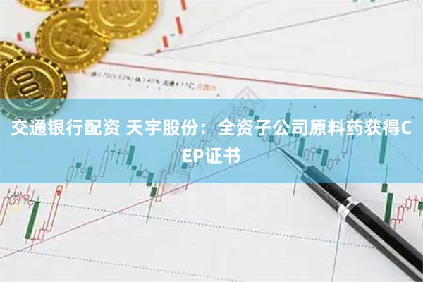 交通银行配资 天宇股份：全资子公司原料药获得CEP证书