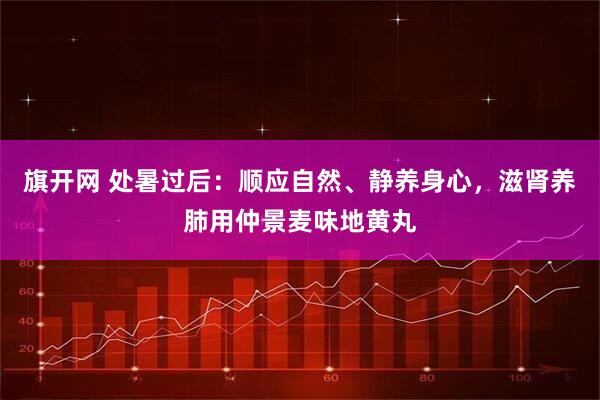 旗开网 处暑过后：顺应自然、静养身心，滋肾养肺用仲景麦味地黄丸