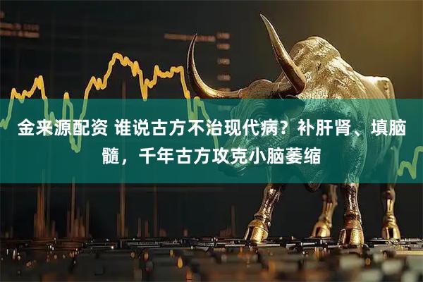 金来源配资 谁说古方不治现代病？补肝肾、填脑髓，千年古方攻克小脑萎缩