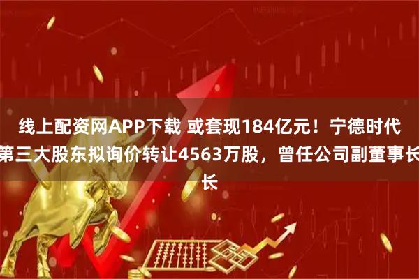 线上配资网APP下载 或套现184亿元!宁德时代第三大股东拟询价转让4563万股,曾任公司副董事长